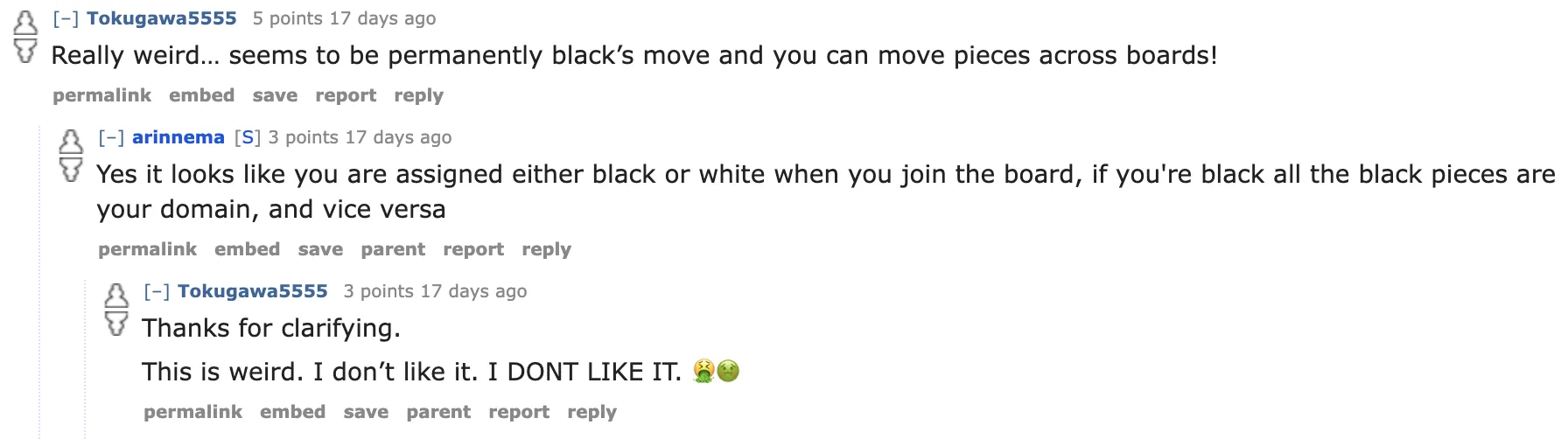 User1: Really weird… seems to be permanently black’s move and you can move pieces across boards!
User2: Yes it looks like you are assigned either black or white when you join the board, if you're black all the black pieces are your domain, and vice versa
User1: Thanks for clarifying. This is weird. I don’t like it. I DONT LIKE IT. 🤮🤢