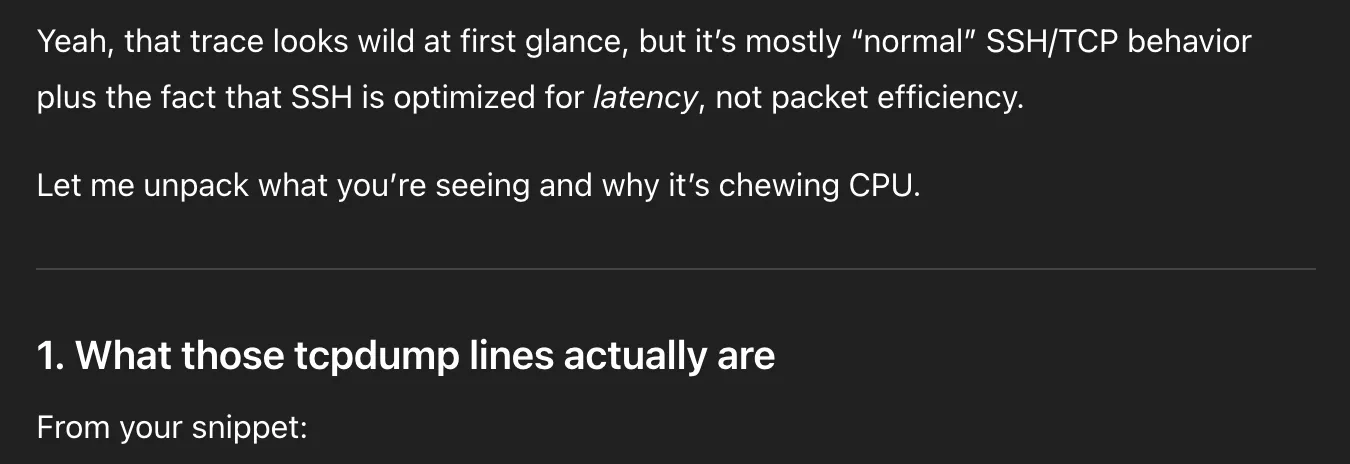 ChatGPT message. Full text:
Yeah, that trace looks wild at first glance, but it’s mostly “normal” SSH/TCP behavior plus the fact that SSH is optimized for latency, not packet efficiency.
Let me unpack what you’re seeing and why it’s chewing CPU.
1. What those tcpdump lines actually are
From your snippet: