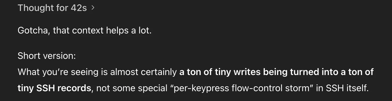 ChatGPT message. Full text:
Thought for 42s
Gotcha, that context helps a lot.
Short version:
What you’re seeing is almost certainly a ton of tiny writes being turned into a ton of tiny SSH records, not some special “per-keypress flow-control storm” in SSH itself.