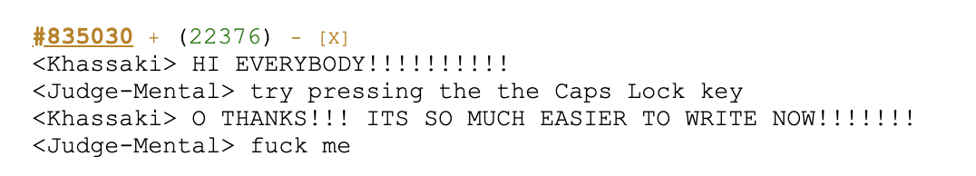 A quote from bash.org. Full text: <Khassaki> HI EVERYBODY!!!!!!!!!!
<Judge-Mental> try pressing the the Caps Lock key
<Khassaki> O THANKS!!! ITS SO MUCH EASIER TO WRITE NOW!!!!!!!
<Judge-Mental> fuck me