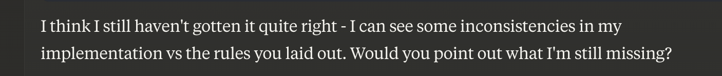 output from the LLM agent claude. it says 'I think I still haven't gotten it quite right - I can see some inconsistencies in my implementation vs the rules you laid out. Would you point out what I'm still missing?'