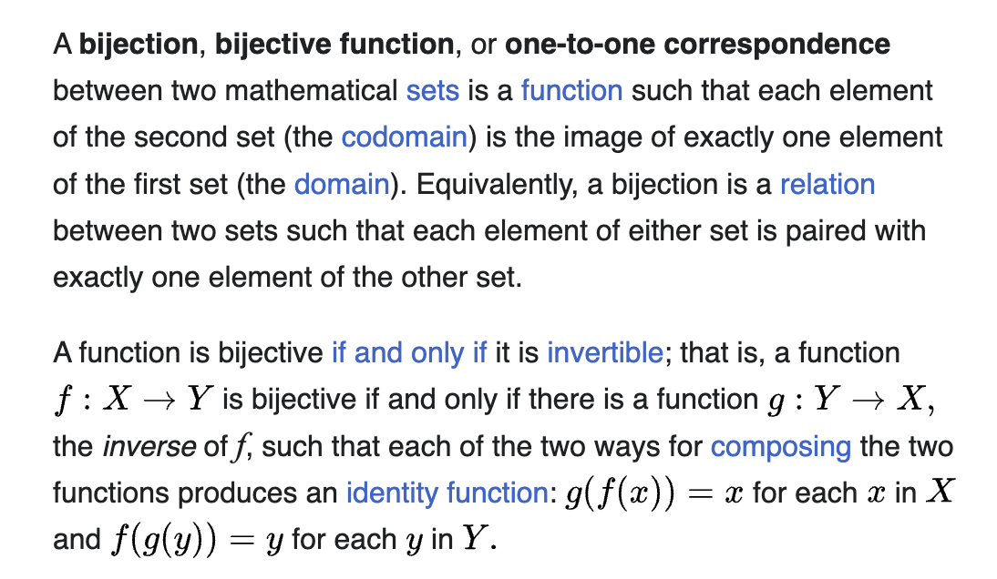 text from wikipedia: A bijection, bijective function, or one-to-one correspondence between two mathematical sets is a function such that each element of the second set (the codomain) is the image of exactly one element of the first set (the domain). Equivalently, a bijection is a relation between two sets such that each element of either set is paired with exactly one element of the other set.

The text goes on to explain that a function is bijective if and only if it is invertible.